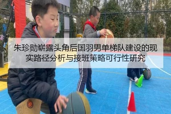 朱珍勋崭露头角后国羽男单梯队建设的现实路径分析与接班策略可行性研究